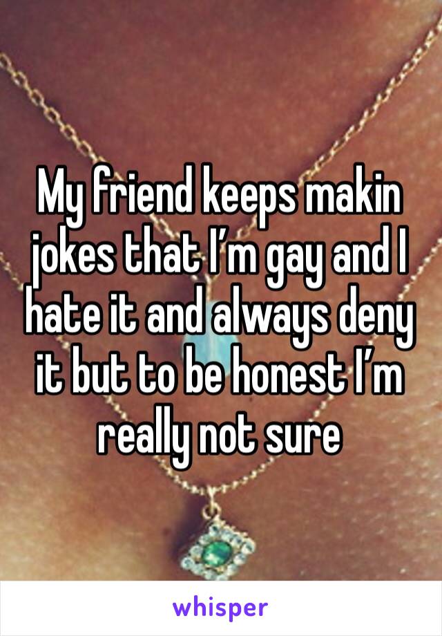 My friend keeps makin jokes that I’m gay and I hate it and always deny it but to be honest I’m really not sure