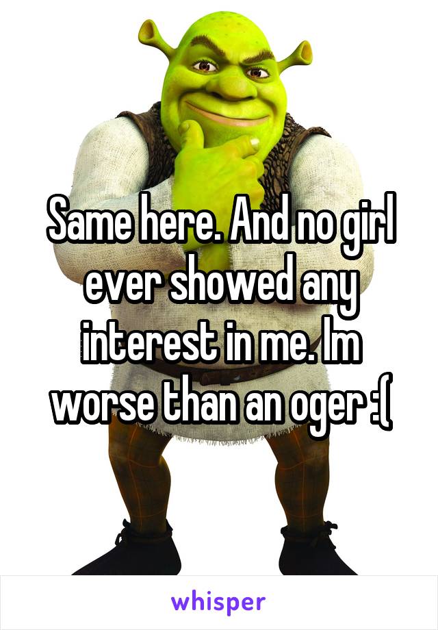 Same here. And no girl ever showed any interest in me. Im worse than an oger :(