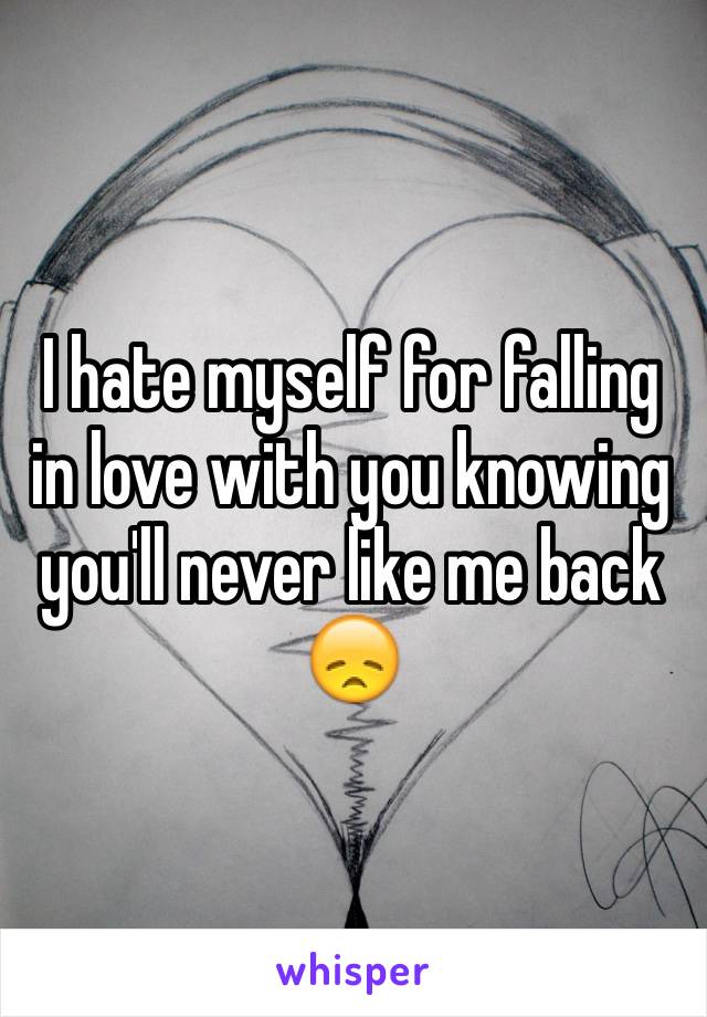 I hate myself for falling in love with you knowing you'll never like me back 😞