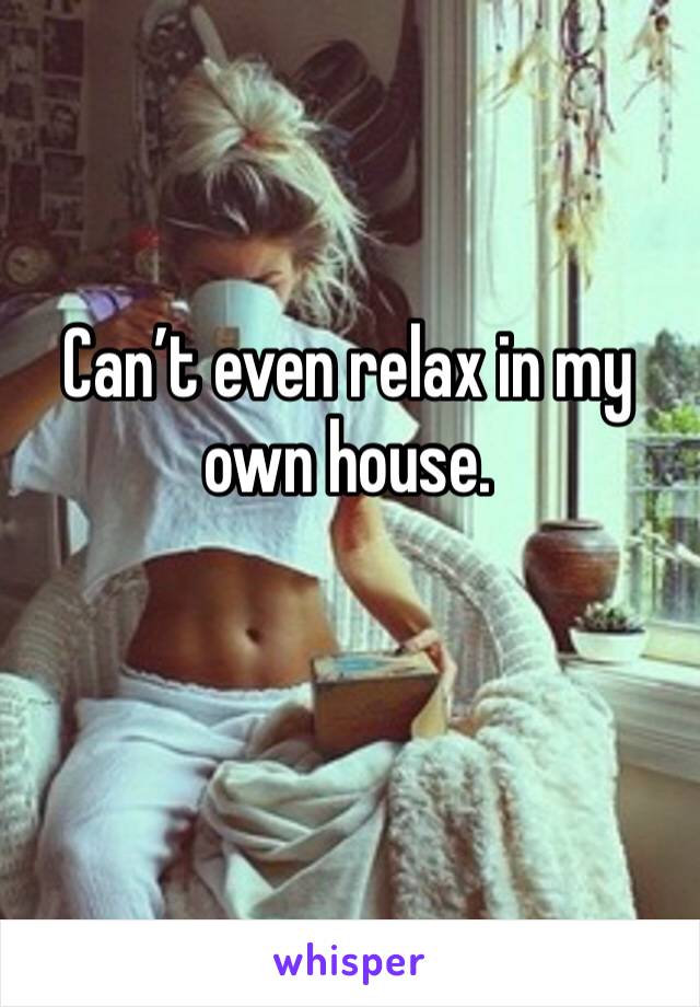 Can’t even relax in my own house.