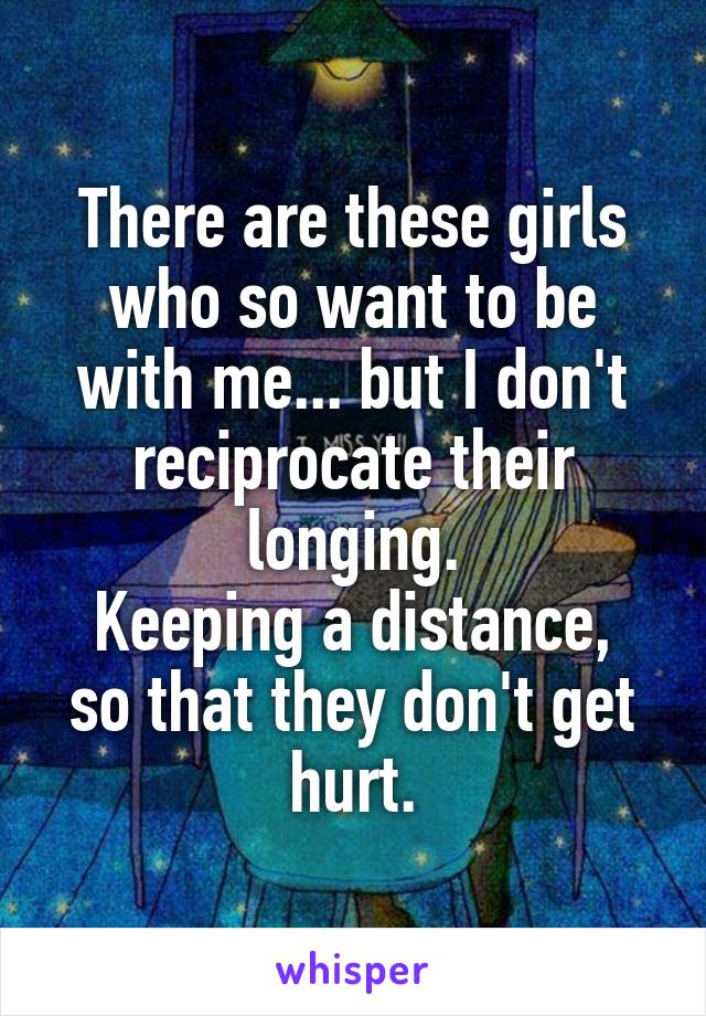 There are these girls who so want to be with me... but I don't reciprocate their longing.
Keeping a distance, so that they don't get hurt.