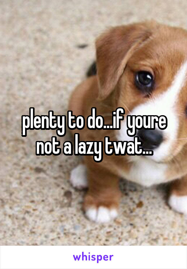 plenty to do...if youre not a lazy twat...