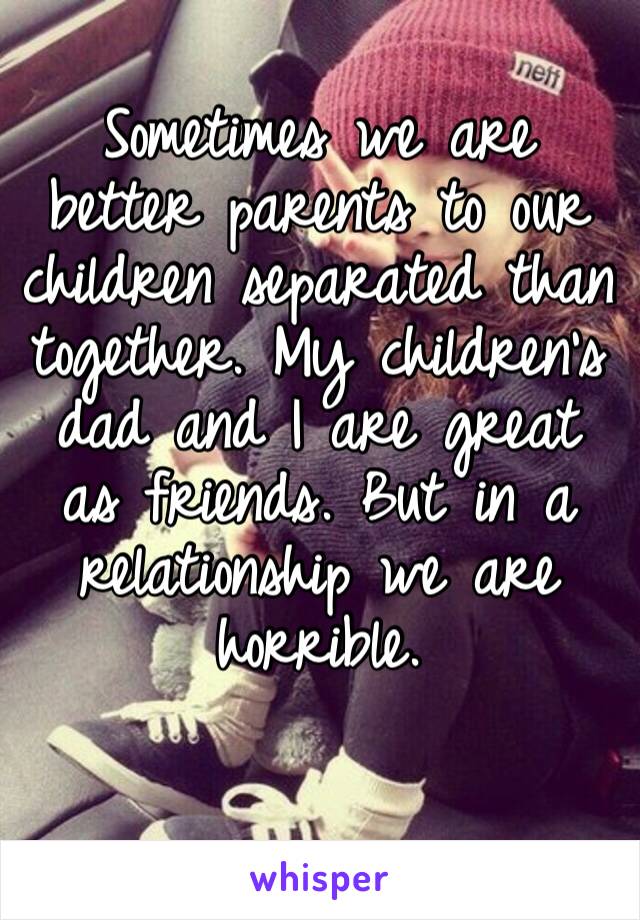 Sometimes we are better parents to our children separated than together. My children’s dad and I are great as friends. But in a relationship we are horrible. 