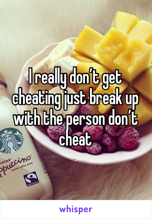 I really don’t get cheating just break up with the person don’t cheat 