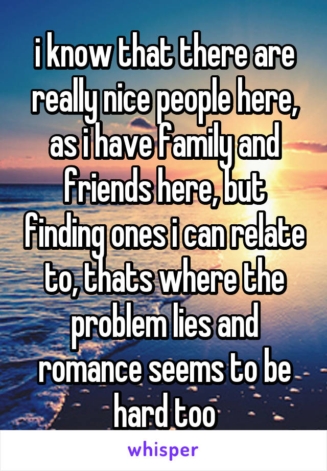 i know that there are really nice people here, as i have family and friends here, but finding ones i can relate to, thats where the problem lies and romance seems to be hard too