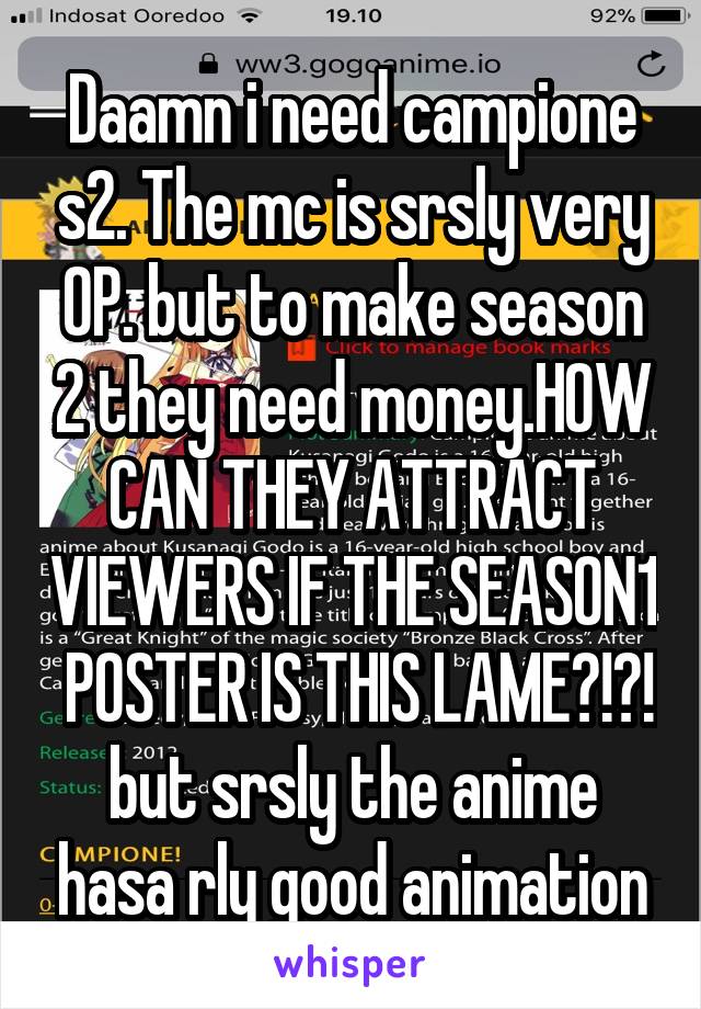 Daamn i need campione s2. The mc is srsly very OP. but to make season 2 they need money.HOW CAN THEY ATTRACT VIEWERS IF THE SEASON1  POSTER IS THIS LAME?!?!
but srsly the anime hasa rly good animation