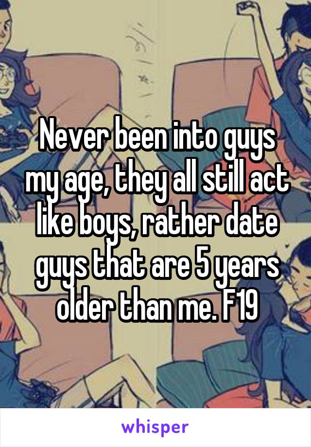 Never been into guys my age, they all still act like boys, rather date guys that are 5 years older than me. F19
