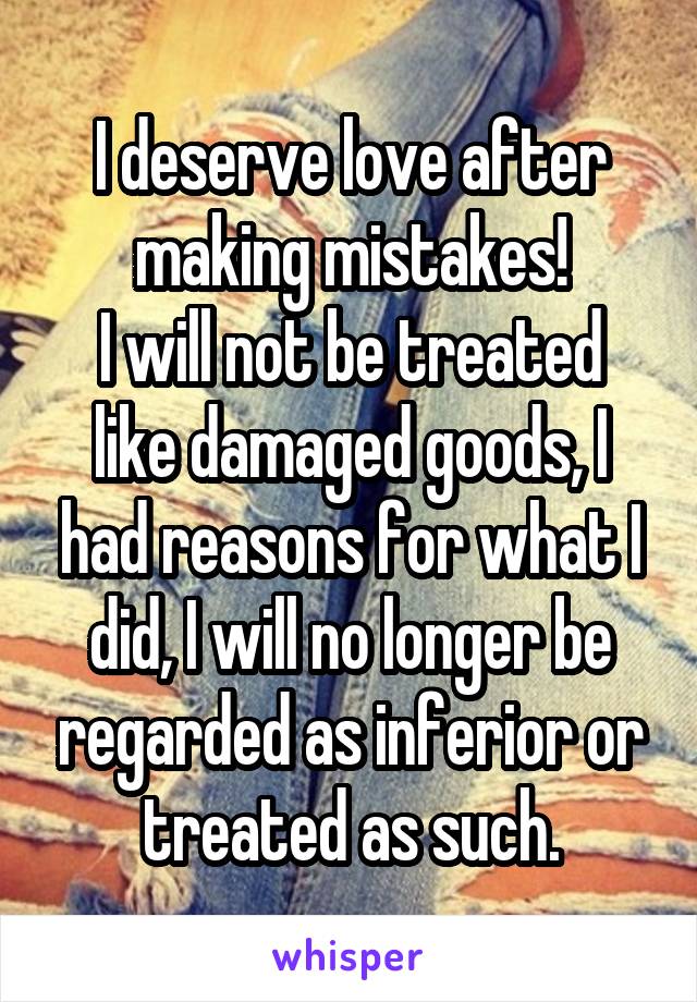 I deserve love after making mistakes!
I will not be treated like damaged goods, I had reasons for what I did, I will no longer be regarded as inferior or treated as such.