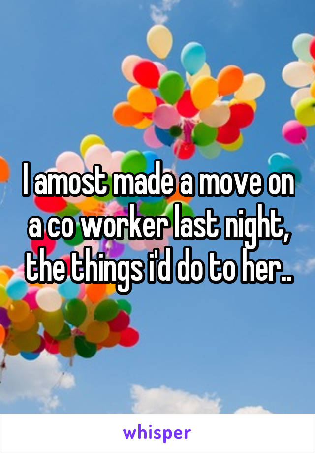 I amost made a move on a co worker last night, the things i'd do to her..