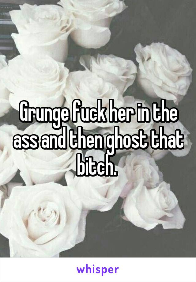 Grunge fuck her in the ass and then ghost that bitch. 