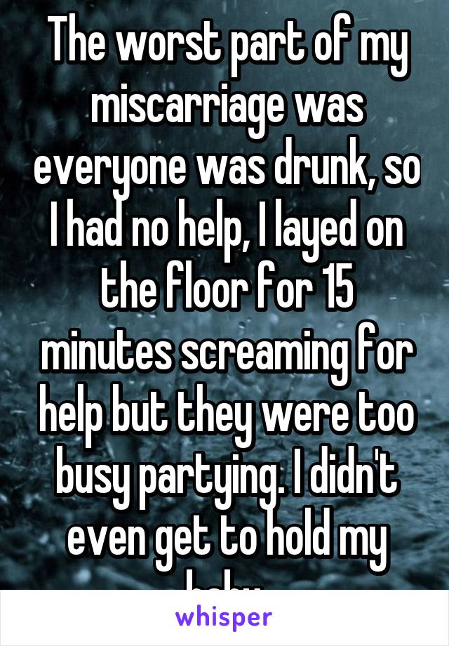 The worst part of my miscarriage was everyone was drunk, so I had no help, I layed on the floor for 15 minutes screaming for help but they were too busy partying. I didn't even get to hold my baby.