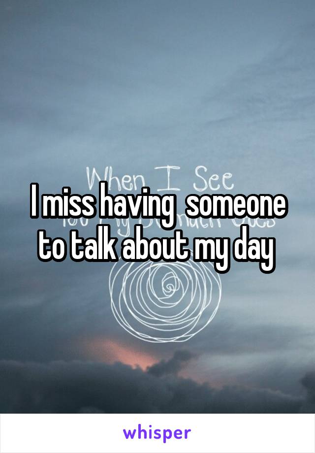 I miss having  someone to talk about my day 
