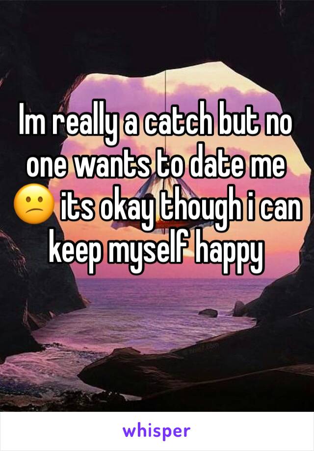 Im really a catch but no one wants to date me 😕 its okay though i can keep myself happy