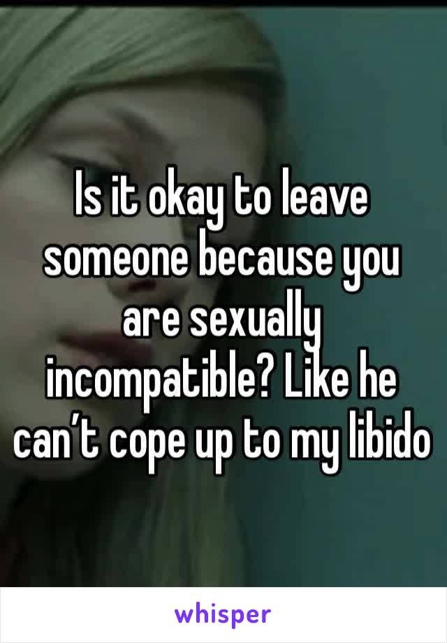 Is it okay to leave someone because you are sexually incompatible? Like he can’t cope up to my libido