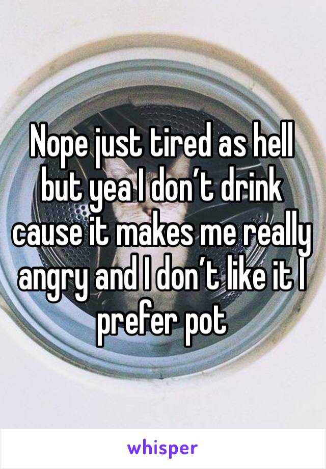 Nope just tired as hell but yea I don’t drink cause it makes me really angry and I don’t like it I prefer pot