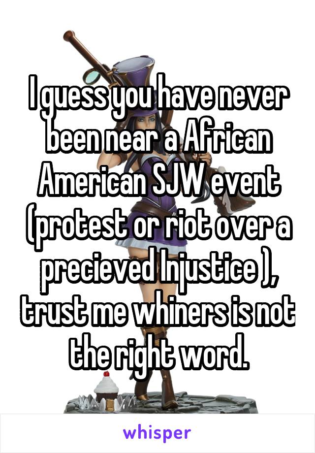 I guess you have never been near a African American SJW event (protest or riot over a precieved Injustice ), trust me whiners is not the right word.