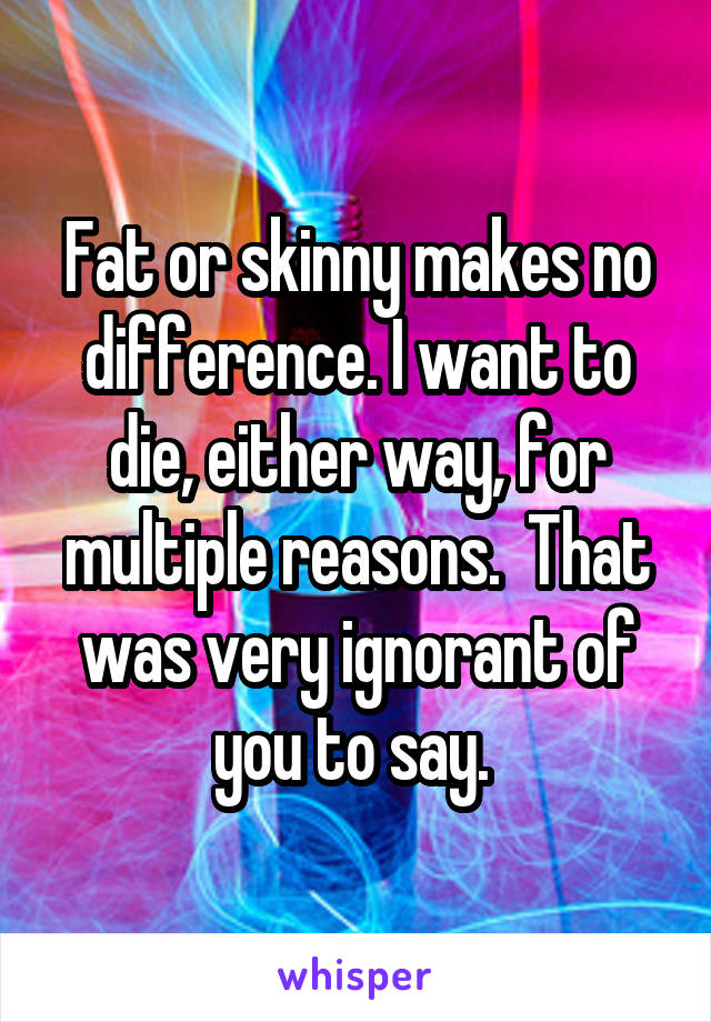 Fat or skinny makes no difference. I want to die, either way, for multiple reasons.  That was very ignorant of you to say. 