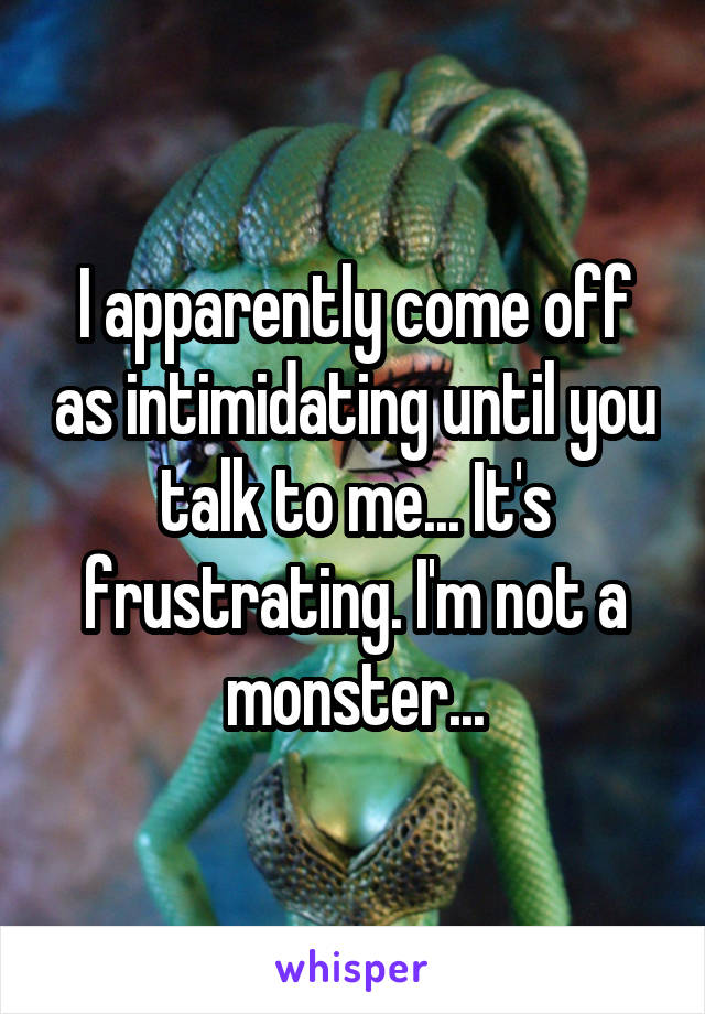 I apparently come off as intimidating until you talk to me... It's frustrating. I'm not a monster...