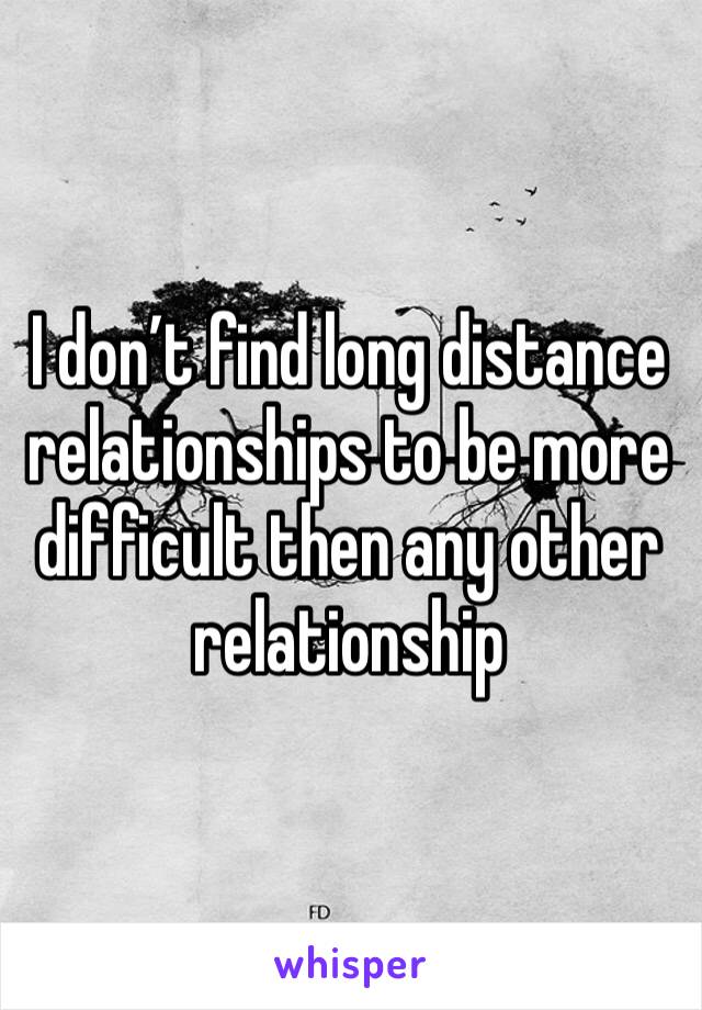 I don’t find long distance relationships to be more difficult then any other relationship 