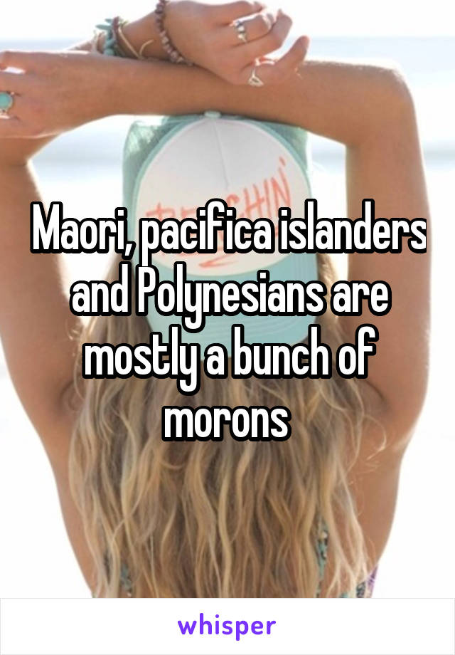 Maori, pacifica islanders and Polynesians are mostly a bunch of morons 
