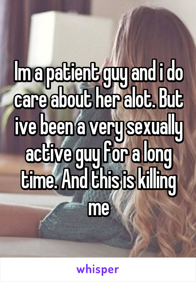 Im a patient guy and i do care about her alot. But ive been a very sexually active guy for a long time. And this is killing me