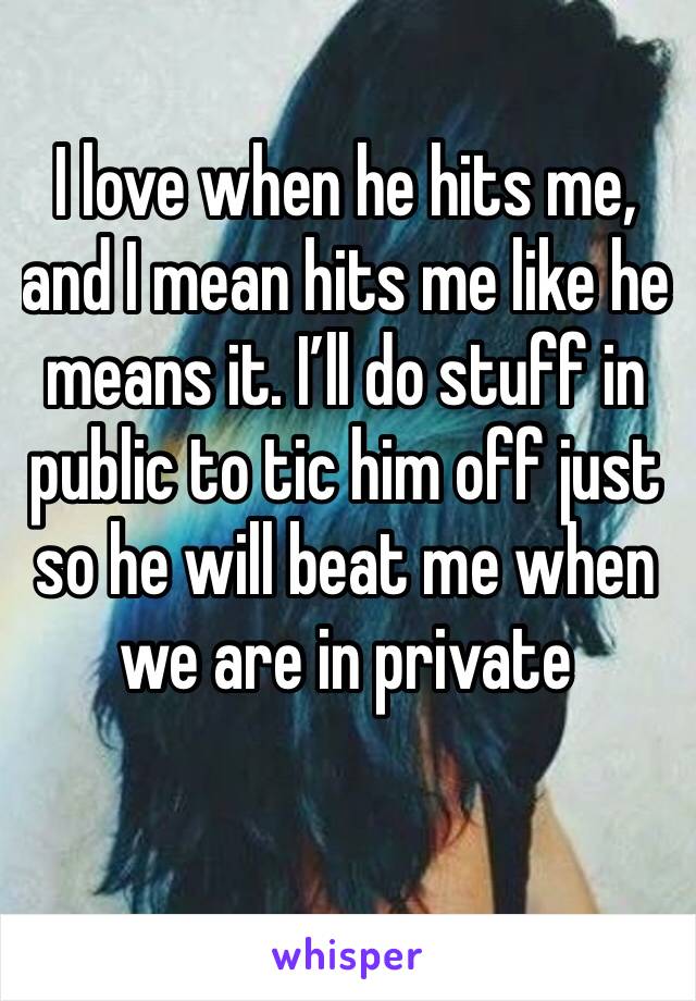 I love when he hits me, and I mean hits me like he means it. I’ll do stuff in public to tic him off just so he will beat me when we are in private 