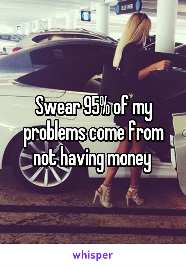 Swear 95% of my problems come from not having money 