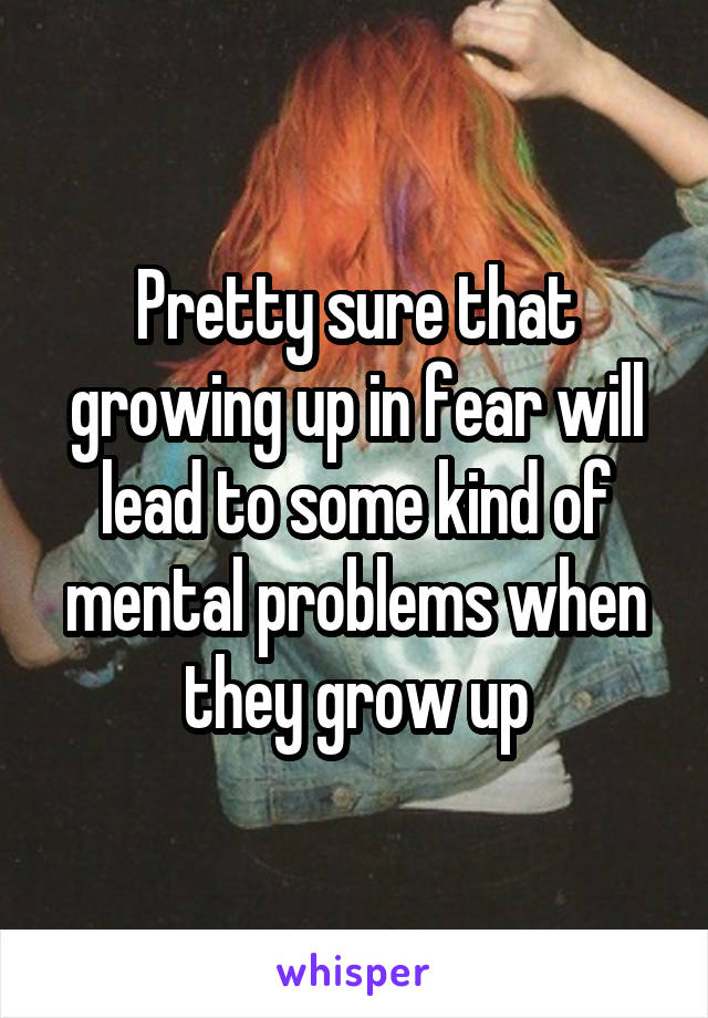 Pretty sure that growing up in fear will lead to some kind of mental problems when they grow up
