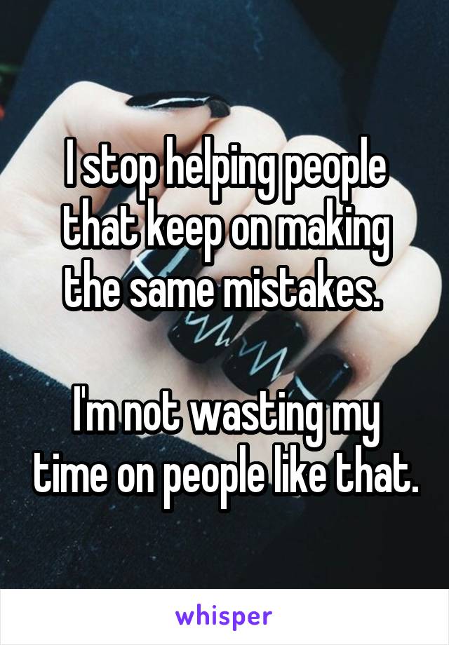 I stop helping people that keep on making the same mistakes. 

I'm not wasting my time on people like that.