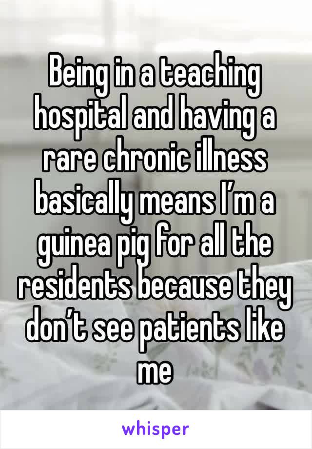 Being in a teaching hospital and having a rare chronic illness basically means I’m a guinea pig for all the residents because they don’t see patients like me