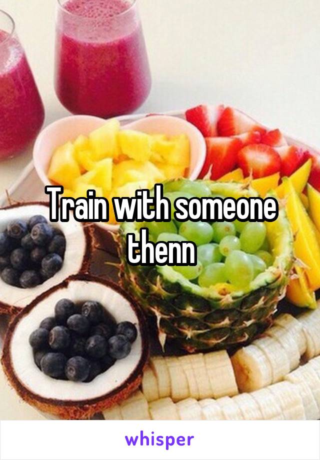 Train with someone thenn