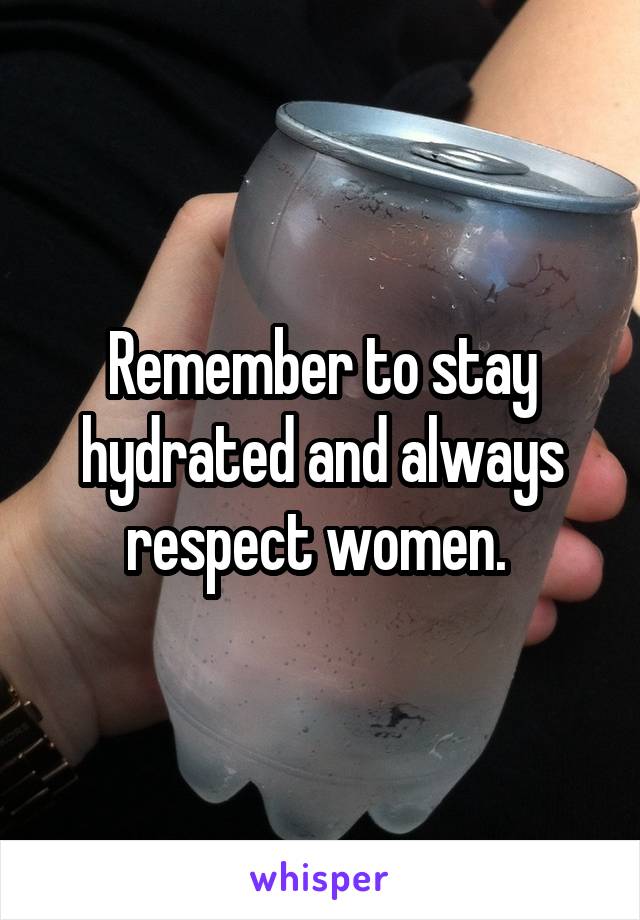 Remember to stay hydrated and always respect women. 