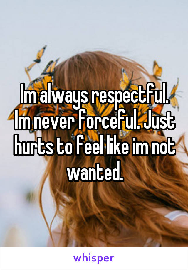Im always respectful. Im never forceful. Just hurts to feel like im not wanted.