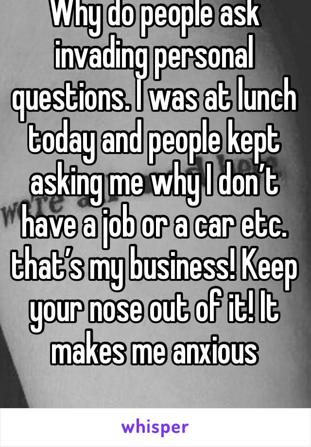 Why do people ask invading personal questions. I was at lunch today and people kept asking me why I don’t have a job or a car etc. that’s my business! Keep your nose out of it! It makes me anxious