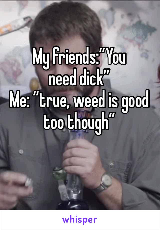My friends:”You need dick”
Me: “true, weed is good too though”