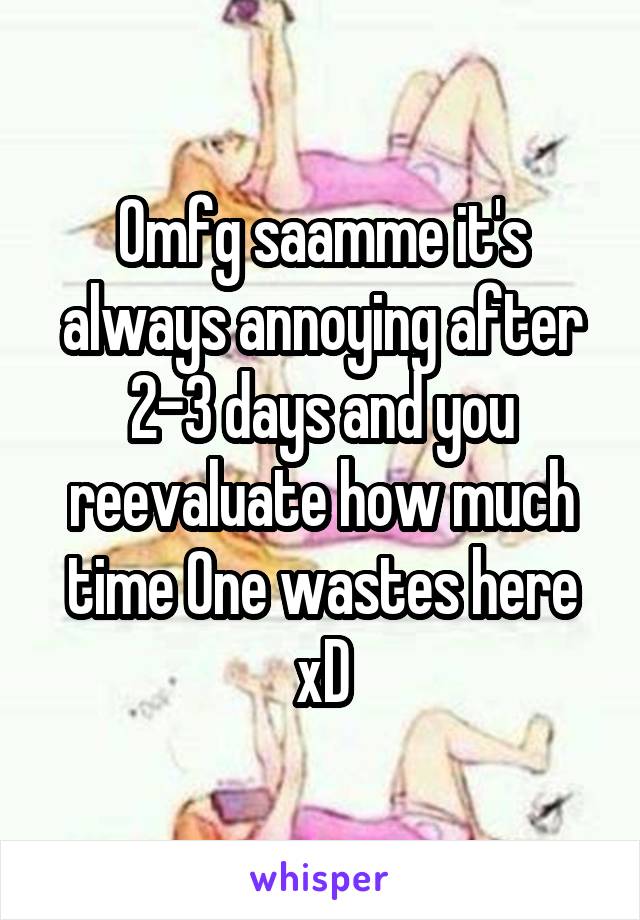 Omfg saamme it's always annoying after 2-3 days and you reevaluate how much time One wastes here xD