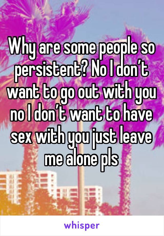 Why are some people so persistent? No I don’t want to go out with you no I don’t want to have sex with you just leave me alone pls