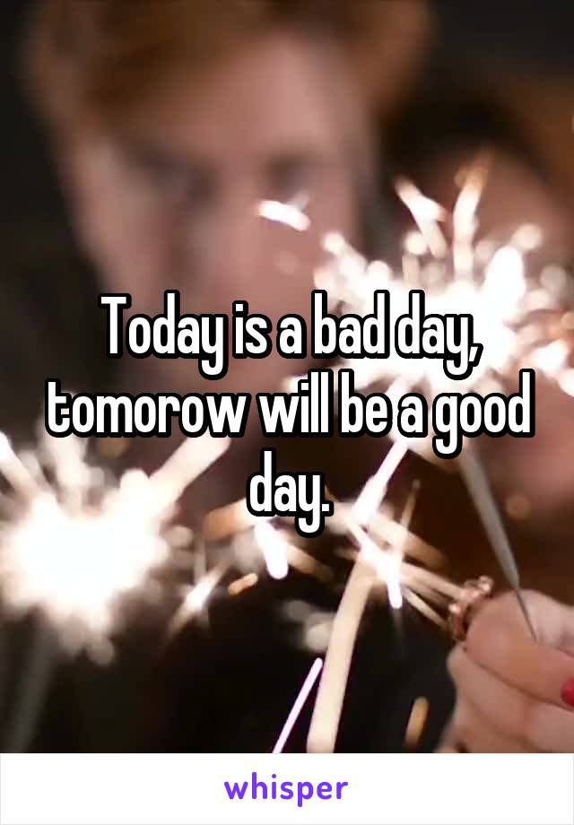 Today is a bad day, tomorow will be a good day.