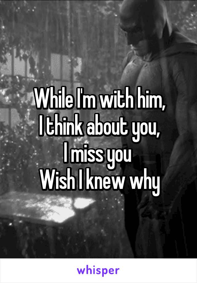 While I'm with him,
I think about you,
I miss you 
Wish I knew why