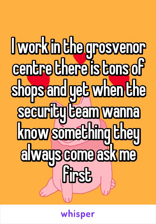 I work in the grosvenor centre there is tons of shops and yet when the security team wanna know something they always come ask me first 