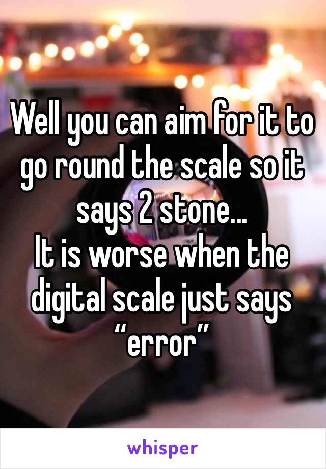Well you can aim for it to go round the scale so it says 2 stone...
It is worse when the digital scale just says “error” 