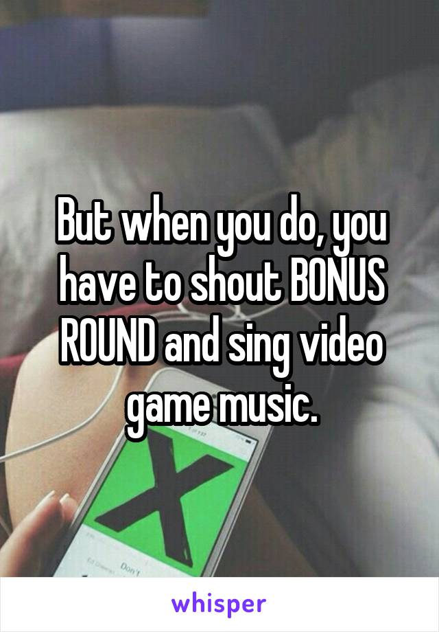 But when you do, you have to shout BONUS ROUND and sing video game music.
