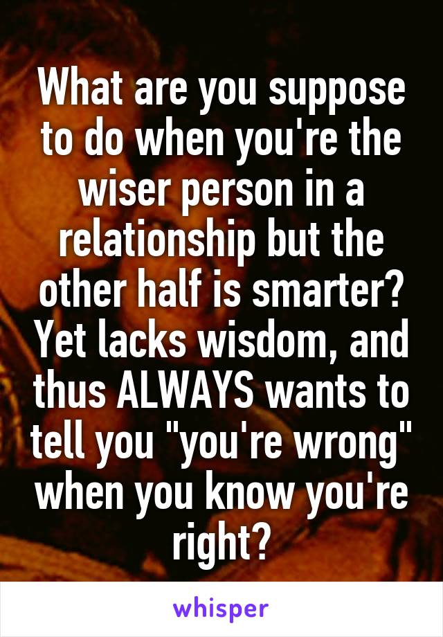 What are you suppose to do when you're the wiser person in a relationship but the other half is smarter? Yet lacks wisdom, and thus ALWAYS wants to tell you "you're wrong" when you know you're right?