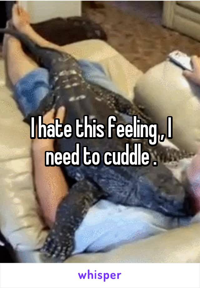 I hate this feeling , I need to cuddle .