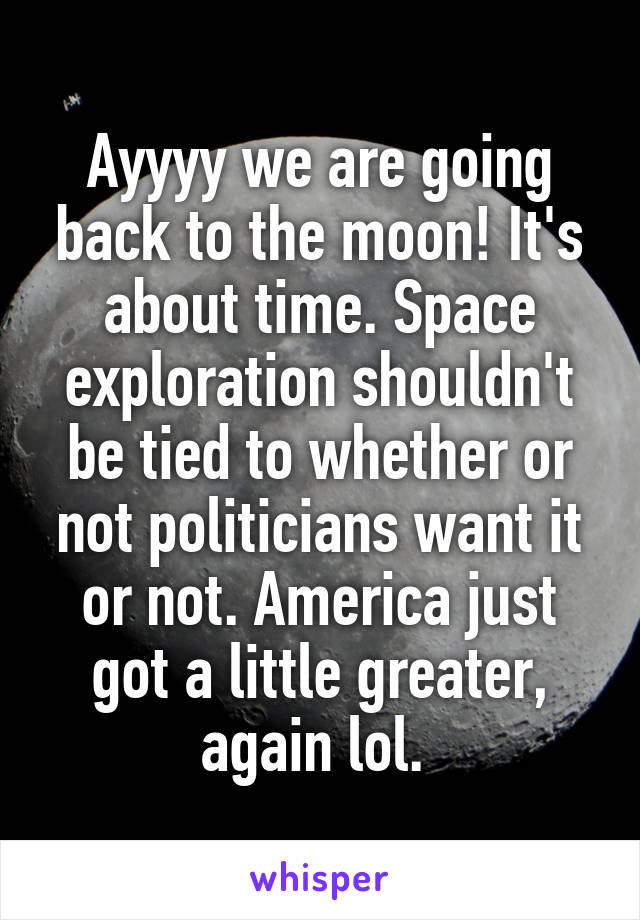 Ayyyy we are going back to the moon! It's about time. Space exploration shouldn't be tied to whether or not politicians want it or not. America just got a little greater, again lol. 