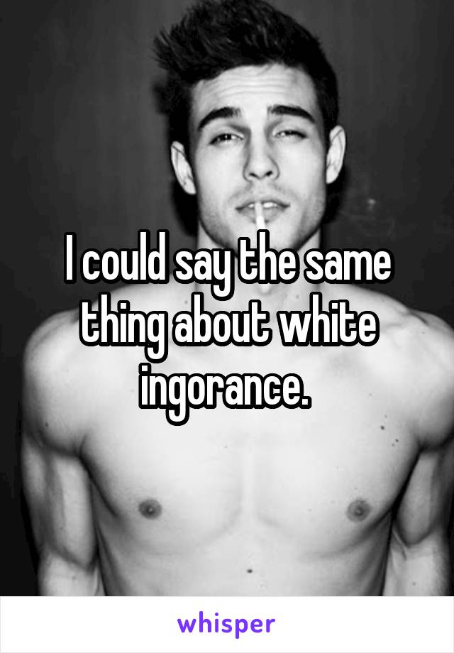 I could say the same thing about white ingorance. 