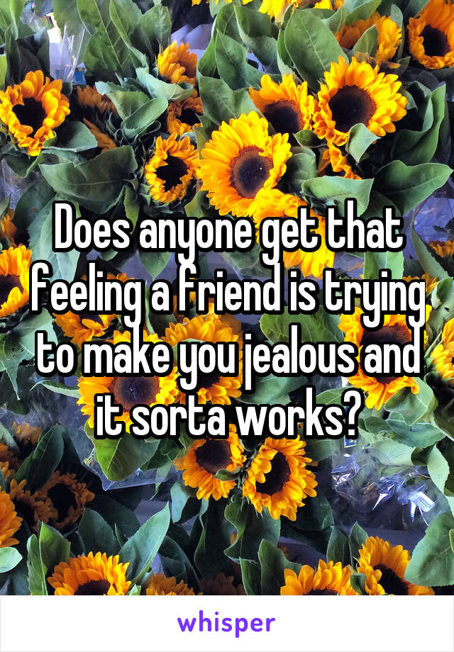 Does anyone get that feeling a friend is trying to make you jealous and it sorta works?