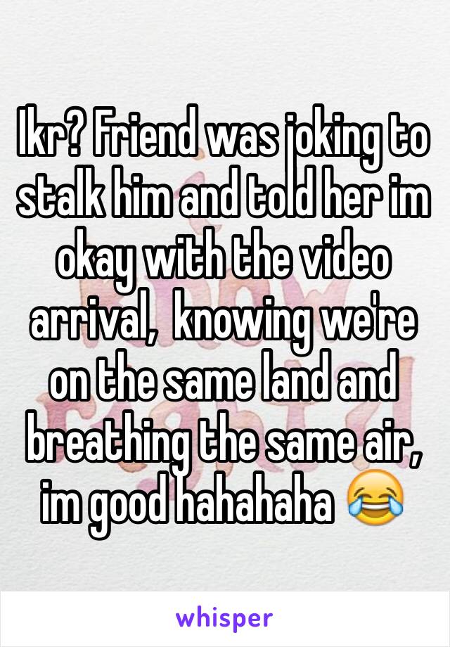 Ikr? Friend was joking to stalk him and told her im okay with the video arrival,  knowing we're on the same land and breathing the same air, im good hahahaha 😂