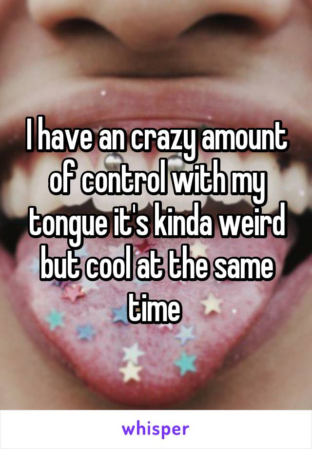 I have an crazy amount of control with my tongue it's kinda weird but cool at the same time 