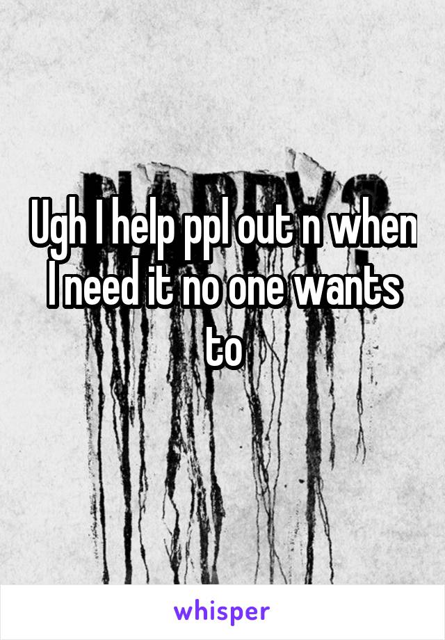 Ugh I help ppl out n when I need it no one wants to

